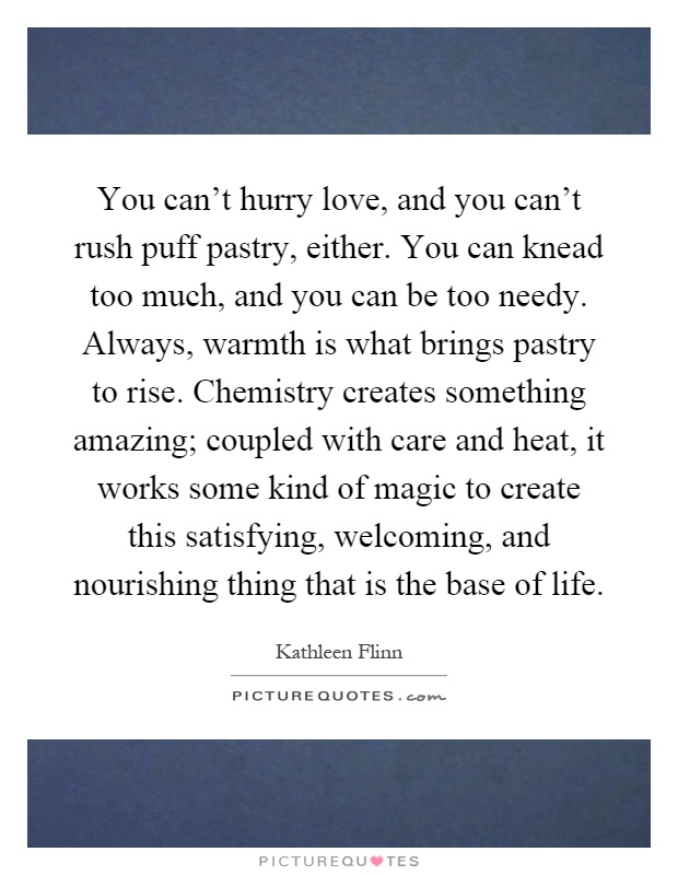 You can't hurry love, and you can't rush puff pastry, either. You can knead too much, and you can be too needy. Always, warmth is what brings pastry to rise. Chemistry creates something amazing; coupled with care and heat, it works some kind of magic to create this satisfying, welcoming, and nourishing thing that is the base of life Picture Quote #1