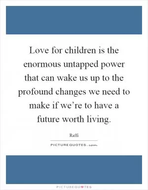 Love for children is the enormous untapped power that can wake us up to the profound changes we need to make if we’re to have a future worth living Picture Quote #1