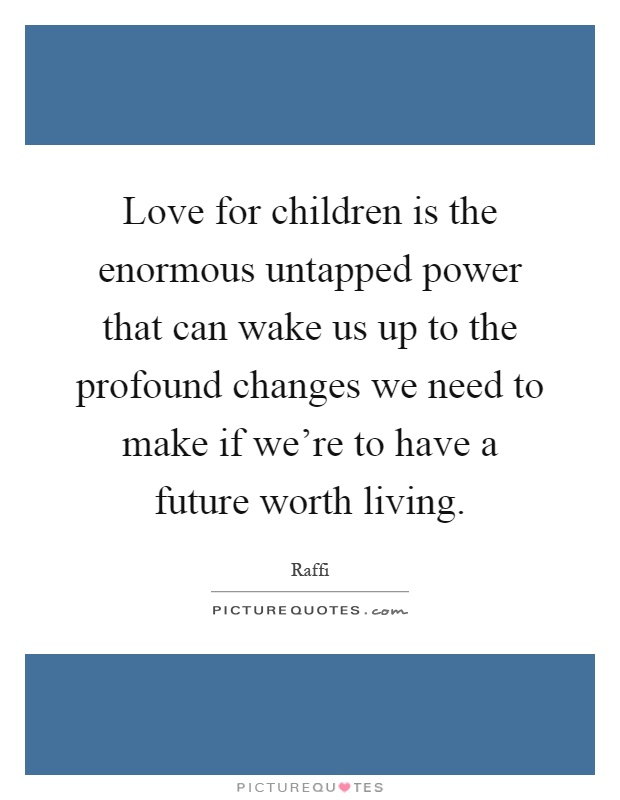 Love for children is the enormous untapped power that can wake us up to the profound changes we need to make if we're to have a future worth living Picture Quote #1
