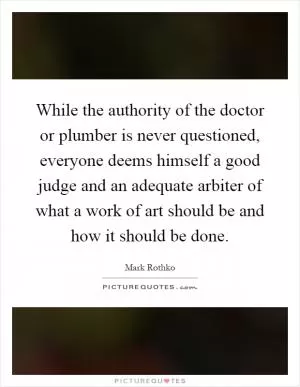 While the authority of the doctor or plumber is never questioned, everyone deems himself a good judge and an adequate arbiter of what a work of art should be and how it should be done Picture Quote #1