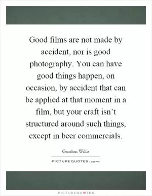 Good films are not made by accident, nor is good photography. You can have good things happen, on occasion, by accident that can be applied at that moment in a film, but your craft isn’t structured around such things, except in beer commercials Picture Quote #1