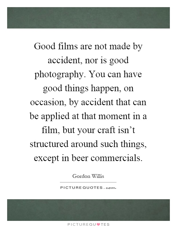 Good films are not made by accident, nor is good photography. You can have good things happen, on occasion, by accident that can be applied at that moment in a film, but your craft isn't structured around such things, except in beer commercials Picture Quote #1