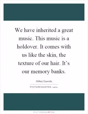 We have inherited a great music. This music is a holdover. It comes with us like the skin, the texture of our hair. It’s our memory banks Picture Quote #1