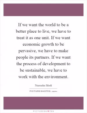 If we want the world to be a better place to live, we have to treat it as one unit. If we want economic growth to be pervasive, we have to make people its partners. If we want the process of development to be sustainable, we have to work with the environment Picture Quote #1