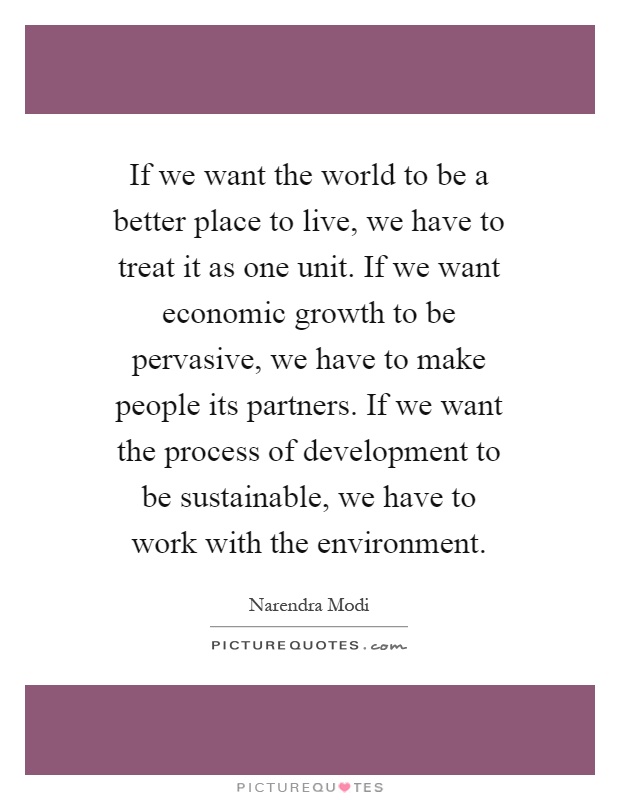 If we want the world to be a better place to live, we have to treat it as one unit. If we want economic growth to be pervasive, we have to make people its partners. If we want the process of development to be sustainable, we have to work with the environment Picture Quote #1