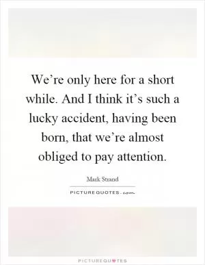 We’re only here for a short while. And I think it’s such a lucky accident, having been born, that we’re almost obliged to pay attention Picture Quote #1