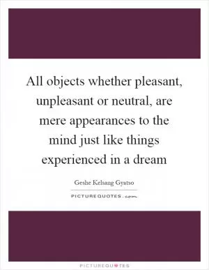 All objects whether pleasant, unpleasant or neutral, are mere appearances to the mind just like things experienced in a dream Picture Quote #1