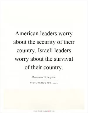 American leaders worry about the security of their country. Israeli leaders worry about the survival of their country Picture Quote #1