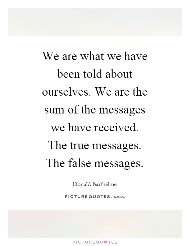 We are what we have been told about ourselves. We are the sum of the messages we have received. The true messages. The false messages Picture Quote #1