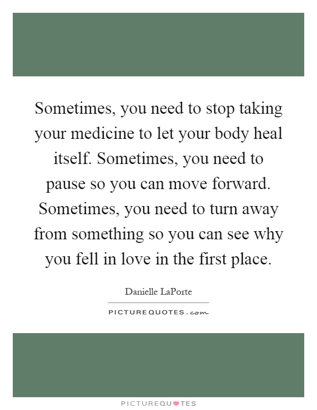 Sometimes, you need to stop taking your medicine to let your body heal itself. Sometimes, you need to pause so you can move forward. Sometimes, you need to turn away from something so you can see why you fell in love in the first place Picture Quote #1