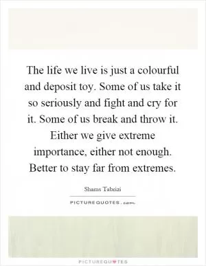 The life we live is just a colourful and deposit toy. Some of us take it so seriously and fight and cry for it. Some of us break and throw it. Either we give extreme importance, either not enough. Better to stay far from extremes Picture Quote #1
