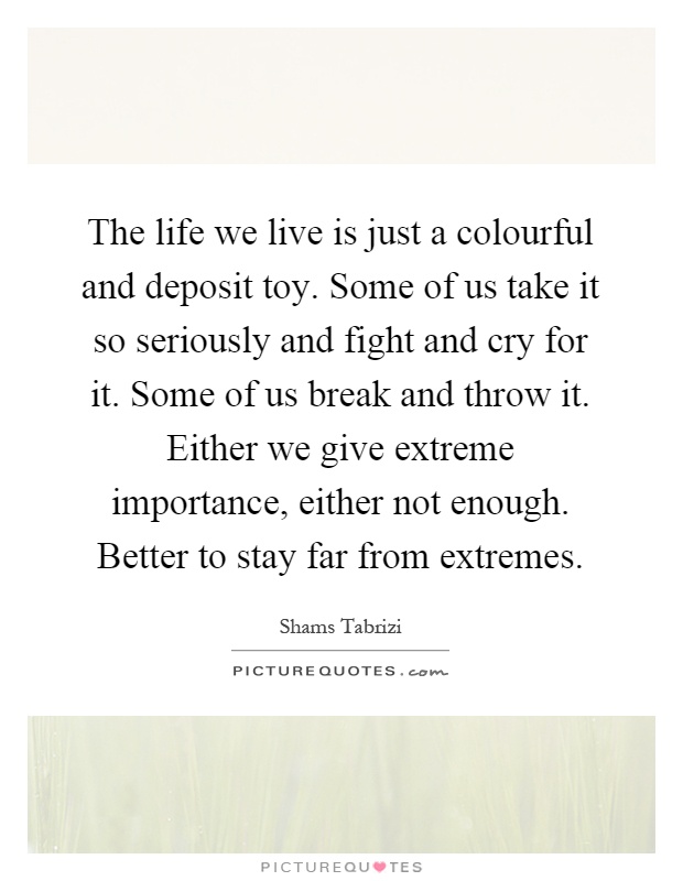 The life we live is just a colourful and deposit toy. Some of us take it so seriously and fight and cry for it. Some of us break and throw it. Either we give extreme importance, either not enough. Better to stay far from extremes Picture Quote #1
