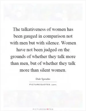 The talkativeness of women has been gauged in comparison not with men but with silence. Women have not been judged on the grounds of whether they talk more than men, but of whether they talk more than silent women Picture Quote #1
