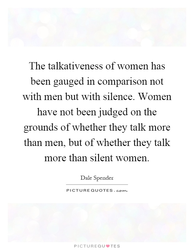 The talkativeness of women has been gauged in comparison not with men but with silence. Women have not been judged on the grounds of whether they talk more than men, but of whether they talk more than silent women Picture Quote #1