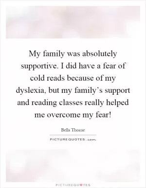 My family was absolutely supportive. I did have a fear of cold reads because of my dyslexia, but my family’s support and reading classes really helped me overcome my fear! Picture Quote #1