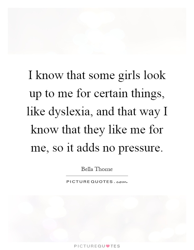 I know that some girls look up to me for certain things, like dyslexia, and that way I know that they like me for me, so it adds no pressure Picture Quote #1
