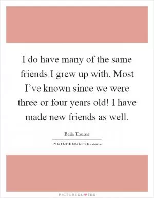 I do have many of the same friends I grew up with. Most I’ve known since we were three or four years old! I have made new friends as well Picture Quote #1