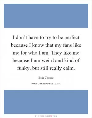 I don’t have to try to be perfect because I know that my fans like me for who I am. They like me because I am weird and kind of funky, but still really calm Picture Quote #1