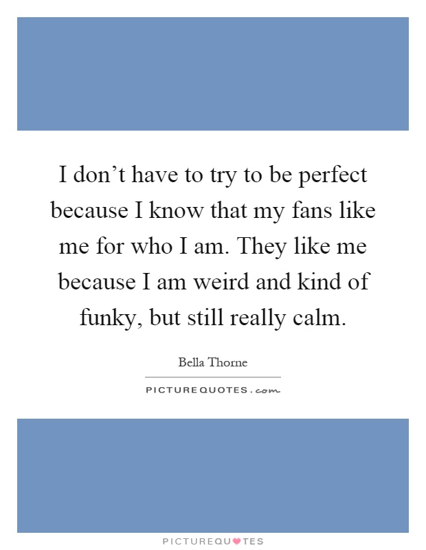 I don't have to try to be perfect because I know that my fans like me for who I am. They like me because I am weird and kind of funky, but still really calm Picture Quote #1