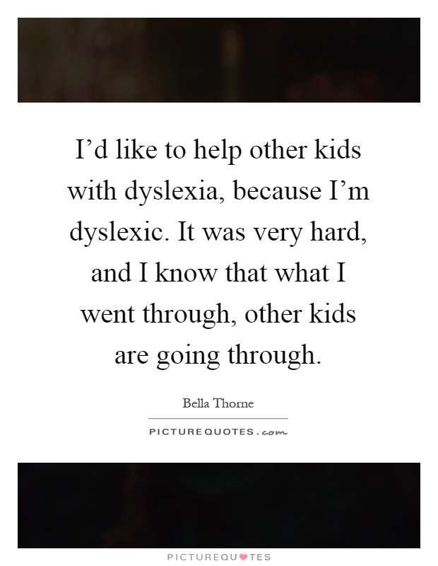 I'd like to help other kids with dyslexia, because I'm dyslexic. It was very hard, and I know that what I went through, other kids are going through Picture Quote #1