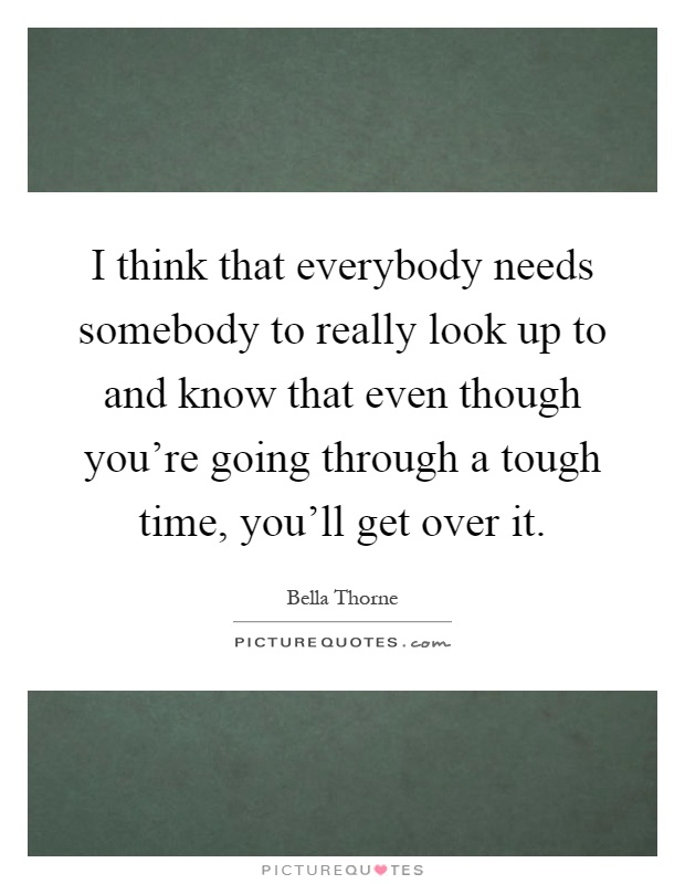 I think that everybody needs somebody to really look up to and know that even though you're going through a tough time, you'll get over it Picture Quote #1