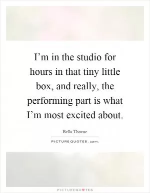 I’m in the studio for hours in that tiny little box, and really, the performing part is what I’m most excited about Picture Quote #1