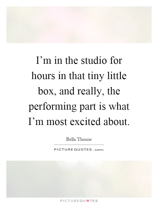 I'm in the studio for hours in that tiny little box, and really, the performing part is what I'm most excited about Picture Quote #1