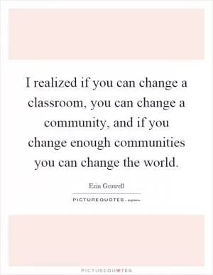 I realized if you can change a classroom, you can change a community, and if you change enough communities you can change the world Picture Quote #1