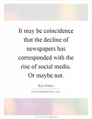 It may be coincidence that the decline of newspapers has corresponded with the rise of social media. Or maybe not Picture Quote #1