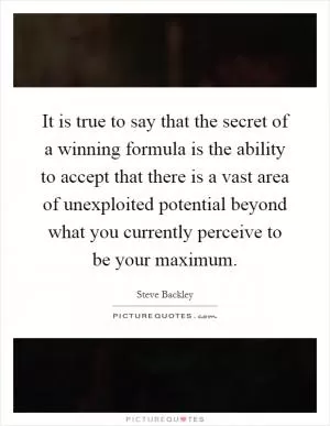 It is true to say that the secret of a winning formula is the ability to accept that there is a vast area of unexploited potential beyond what you currently perceive to be your maximum Picture Quote #1