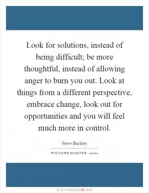 Look for solutions, instead of being difficult; be more thoughtful, instead of allowing anger to burn you out. Look at things from a different perspective, embrace change, look out for opportunities and you will feel much more in control Picture Quote #1