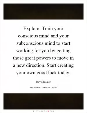 Explore. Train your conscious mind and your subconscious mind to start working for you by getting those great powers to move in a new direction. Start creating your own good luck today Picture Quote #1