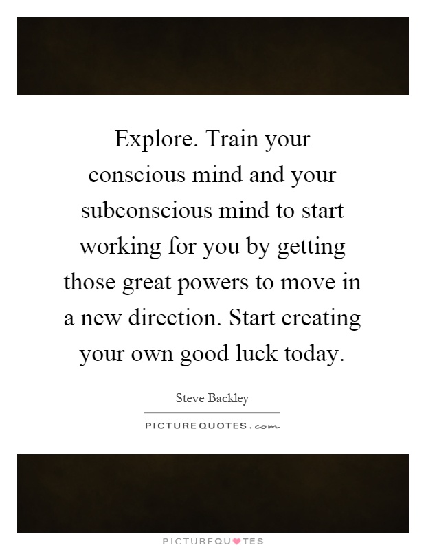 Explore. Train your conscious mind and your subconscious mind to start working for you by getting those great powers to move in a new direction. Start creating your own good luck today Picture Quote #1