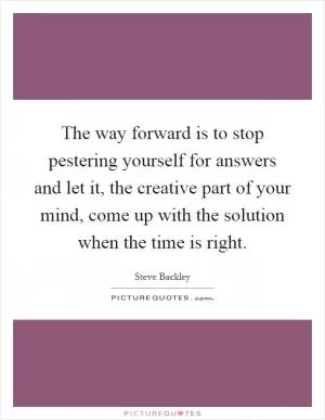 The way forward is to stop pestering yourself for answers and let it, the creative part of your mind, come up with the solution when the time is right Picture Quote #1