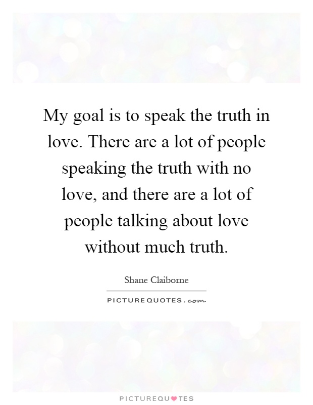 My goal is to speak the truth in love. There are a lot of people speaking the truth with no love, and there are a lot of people talking about love without much truth Picture Quote #1