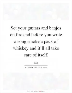 Set your guitars and banjos on fire and before you write a song smoke a pack of whiskey and it’ll all take care of itself Picture Quote #1