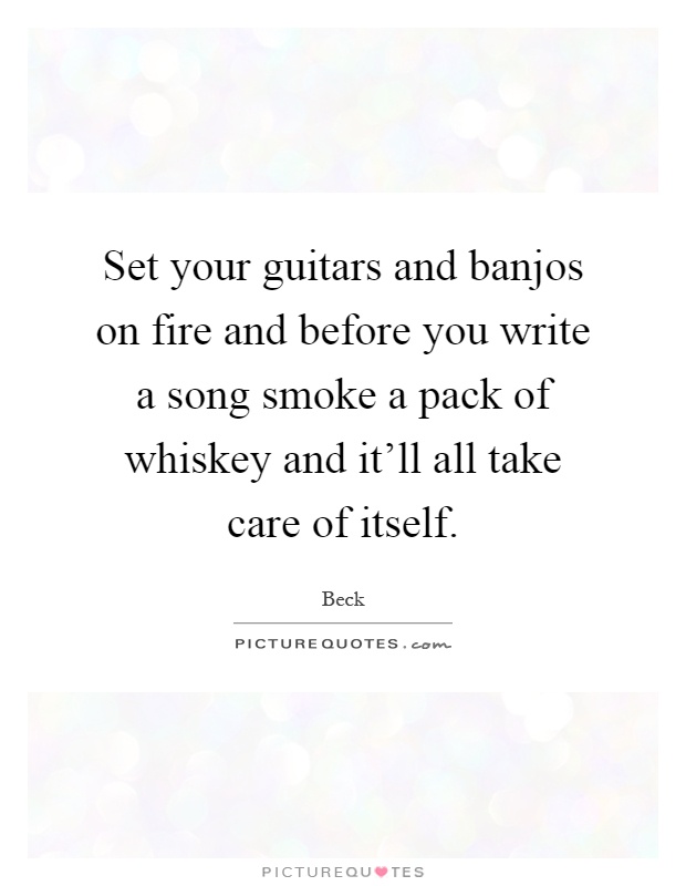 Set your guitars and banjos on fire and before you write a song smoke a pack of whiskey and it'll all take care of itself Picture Quote #1