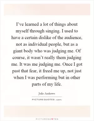 I’ve learned a lot of things about myself through singing. I used to have a certain dislike of the audience, not as individual people, but as a giant body who was judging me. Of course, it wasn’t really them judging me. It was me judging me. Once I got past that fear, it freed me up, not just when I was performing but in other parts of my life Picture Quote #1
