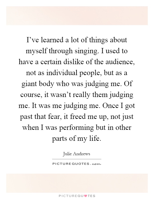 I've learned a lot of things about myself through singing. I used to have a certain dislike of the audience, not as individual people, but as a giant body who was judging me. Of course, it wasn't really them judging me. It was me judging me. Once I got past that fear, it freed me up, not just when I was performing but in other parts of my life Picture Quote #1
