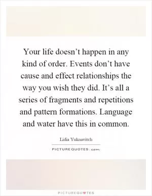 Your life doesn’t happen in any kind of order. Events don’t have cause and effect relationships the way you wish they did. It’s all a series of fragments and repetitions and pattern formations. Language and water have this in common Picture Quote #1