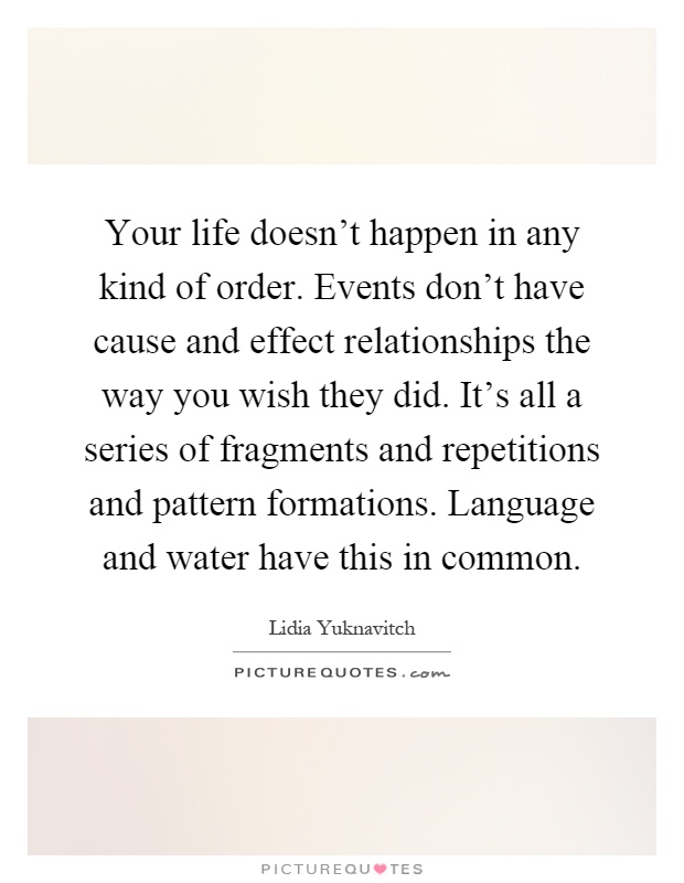 Your life doesn't happen in any kind of order. Events don't have cause and effect relationships the way you wish they did. It's all a series of fragments and repetitions and pattern formations. Language and water have this in common Picture Quote #1