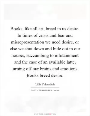 Books, like all art, breed in us desire. In times of crisis and fear and misrepresentation we need desire, or else we shut down and hide out in our houses, succumbing to infotainment and the ease of an available latte, turning off our brains and emotions. Books breed desire Picture Quote #1