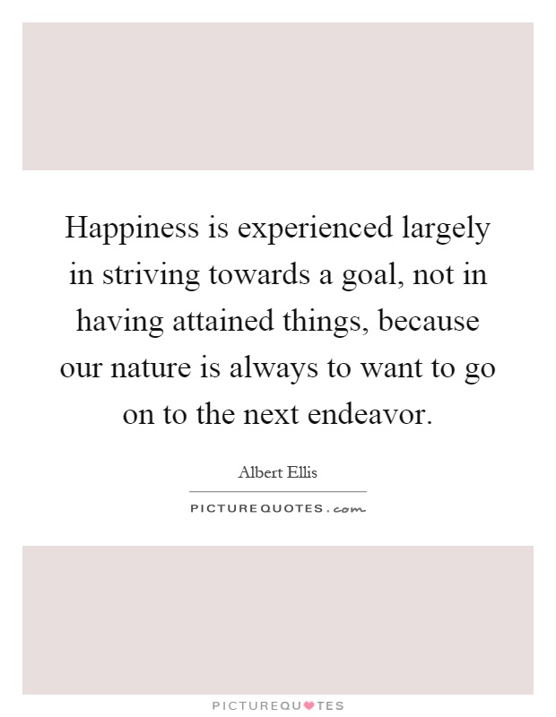 Happiness is experienced largely in striving towards a goal, not in having attained things, because our nature is always to want to go on to the next endeavor Picture Quote #1