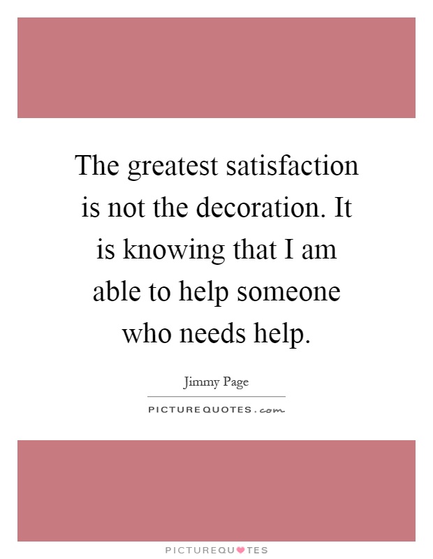 The greatest satisfaction is not the decoration. It is knowing that I am able to help someone who needs help Picture Quote #1