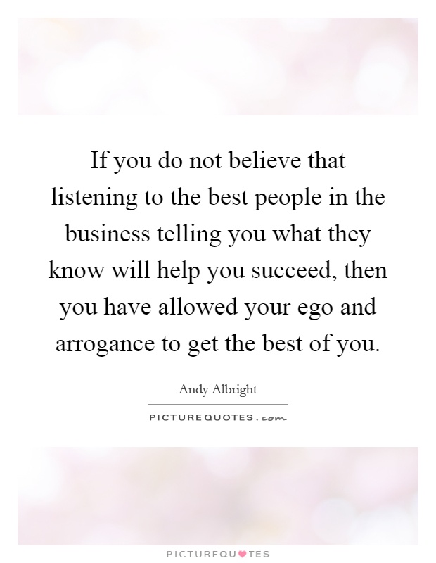If you do not believe that listening to the best people in the business telling you what they know will help you succeed, then you have allowed your ego and arrogance to get the best of you Picture Quote #1