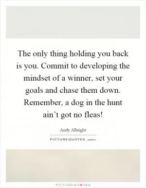 The only thing holding you back is you. Commit to developing the mindset of a winner, set your goals and chase them down. Remember, a dog in the hunt ain’t got no fleas! Picture Quote #1