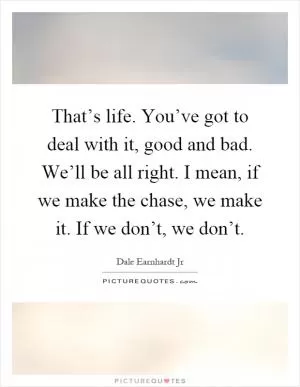 That’s life. You’ve got to deal with it, good and bad. We’ll be all right. I mean, if we make the chase, we make it. If we don’t, we don’t Picture Quote #1