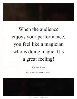 When the audience enjoys your performance, you feel like a magician who is doing magic. It’s a great feeling! Picture Quote #1