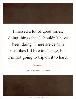I missed a lot of good times, doing things that I shouldn’t have been doing. There are certain mistakes I’d like to change, but I’m not going to trip on it to hard Picture Quote #1