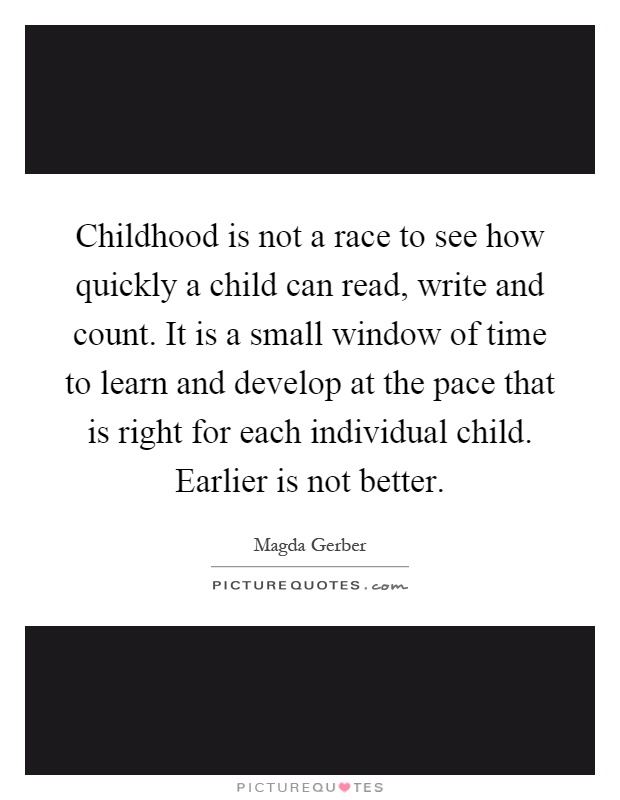 Childhood is not a race to see how quickly a child can read, write and count. It is a small window of time to learn and develop at the pace that is right for each individual child. Earlier is not better Picture Quote #1